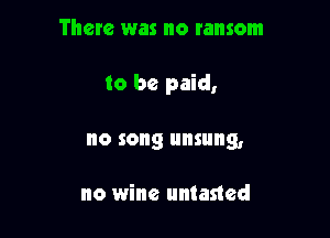 There was no ransom

to be paid,

0 song IIIISIIIIQ,

no wine untested