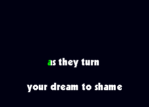 as they turn

your dream to shame