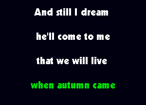 And still I dream

he'll come to me

that we will live

when autumn came