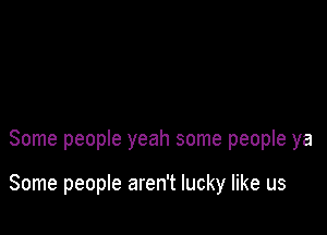 Some people yeah some people ya

Some people aren't lucky like us