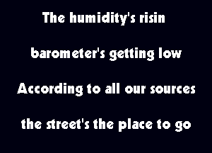 The humidily's risin
barometer's getting low

According to all our sources

the strcet's the place to go
