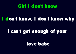 Girl I don't know

I don't know, I don't know why

I can't get enough of your

love babe