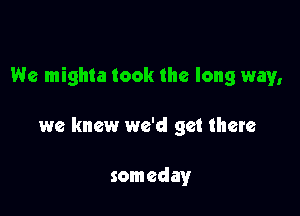 We mighta took the long way,

we knew we'd get there

someday