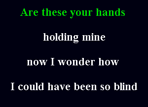 Are these your hands
holding mine
now I wonder how

I could have been so blind