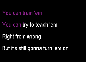 You can train 'em

You can try to teach 'em

Right from wrong

But ifs still gonna turn 'em on