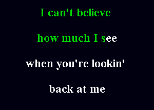 I can't believe

how much I see

when you're lookin'

back at me