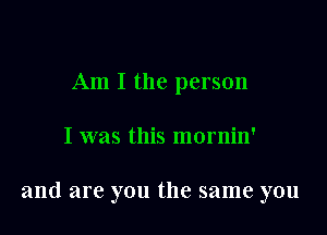 Am I the person

I was this mornin'

and are you the same you