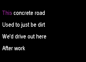 This concrete road

Used to just be dirt

We'd drive out here

After work