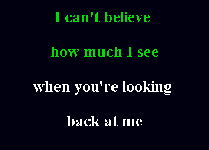 I can't believe

how much I see

when you're looking

back at me
