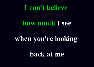I can't believe

how much I see

when you're looking

back at me