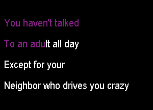 You haven't talked
To an adult all day

Except for your

Neighbor who drives you crazy