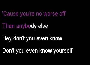 'Cause you're no worse off
Than anybody else

Hey don't you even know

Don't you even know yourself