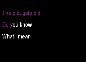 The plot gets old

Do you know

What I mean