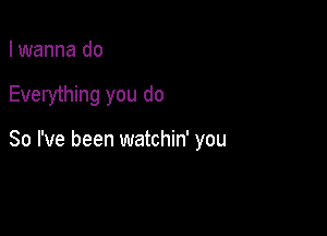 I wanna do

Everything you do

So I've been watchin' you