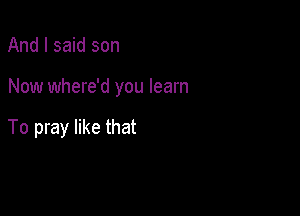 And I said son

Now where'd you learn

To pray like that