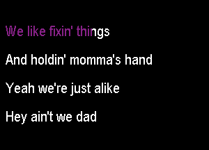 We like f'Ixin' things

And holdin' momma's hand
Yeah we're just alike

Hey ain't we dad