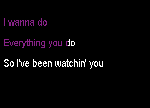 I wanna do

Everything you do

So I've been watchin' you