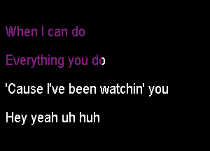 When I can do

Everything you do

'Cause I've been watchin' you

Hey yeah uh huh