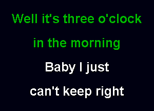 Baby I just

can't keep right