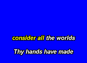 consider all the worids

Thy hands have made