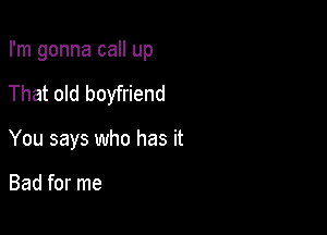 I'm gonna call up

That old boyfriend

You says who has it

Bad for me