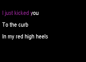 Ijust kicked you
To the curb

In my red high heels