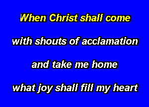 When Christ shall come
with shouts of accfamation
and take me home

what joy shall fill my heart