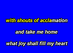 with shouts of acclamation

and take me home

what joy shall fill my heart