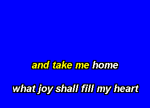 and take me home

what joy shall fill my heart