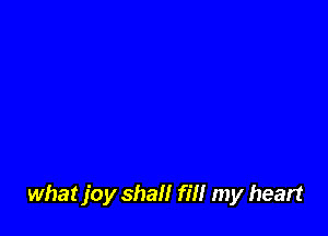 what joy shall fill my heart