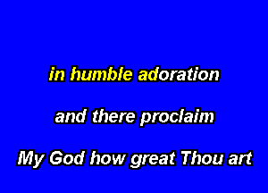 in humble adoration

and there proclaim

My God how great Thou art