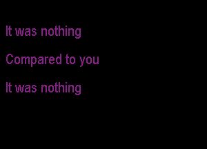 It was nothing

Compared to you

It was nothing