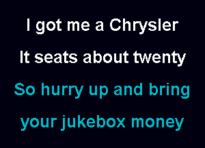 I got me a Chrysler

It seats about twenty
80 hurry up and bring

yourjukebox money