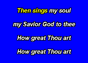 Then sings my sowr

my Savior God to thee
How great Thou art

How great Thou art