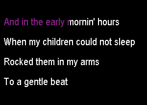 And in the early mornin' hours
When my children could not sleep

Rocked them in my arms

To a gentle beat
