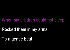 When my children could not sleep

Rocked them in my arms

To a gentle beat