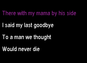 There with my mama by his side

I said my last goodbye
To a man we thought

Would never die