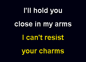 I'll hold you

close in my arms

I can't resist

your charms