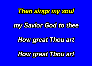 Then sings my sowr

my Savior God to thee
How great Thou art

How great Thou art