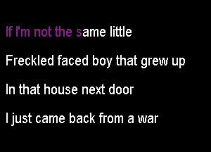 If I'm not the same little
Freckled faced boy that grew up

In that house next door

I just came back from a war