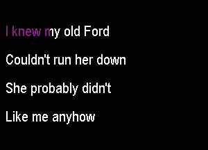 I knew my old Ford

Couldn't run her down

She probably didn't

Like me anyhow