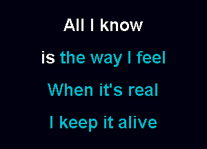 All I know

is the way I feel

When it's real

I keep it alive