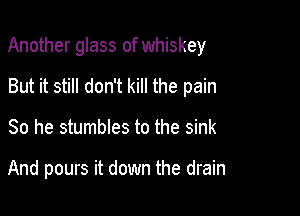 Another glass of whiskey

But it still don't kill the pain
So he stumbles to the sink

And pours it down the drain