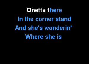 Onetta there
In the corner stand
And she's wonderin'

Where she is