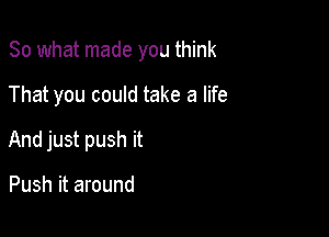 So what made you think

That you could take a life
And just push it

Push it around