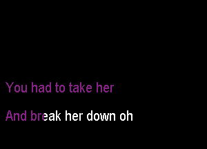 You had to take her

And break her down oh