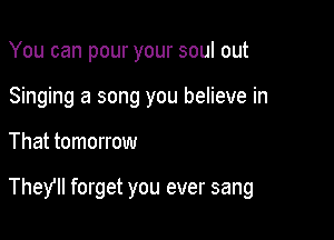 You can pour your soul out
Singing a song you believe in

That tomorrow

TheYlI forget you ever sang