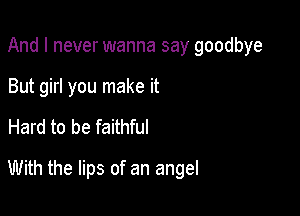 And I never wanna say goodbye

But girl you make it
Hard to be faithful
With the lips of an angel