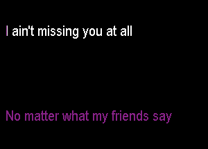I ain't missing you at all

No matter what my friends say