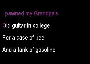 I pawned my Grandpa's

Old guitar in college
For a case of beer

And a tank of gasoline
